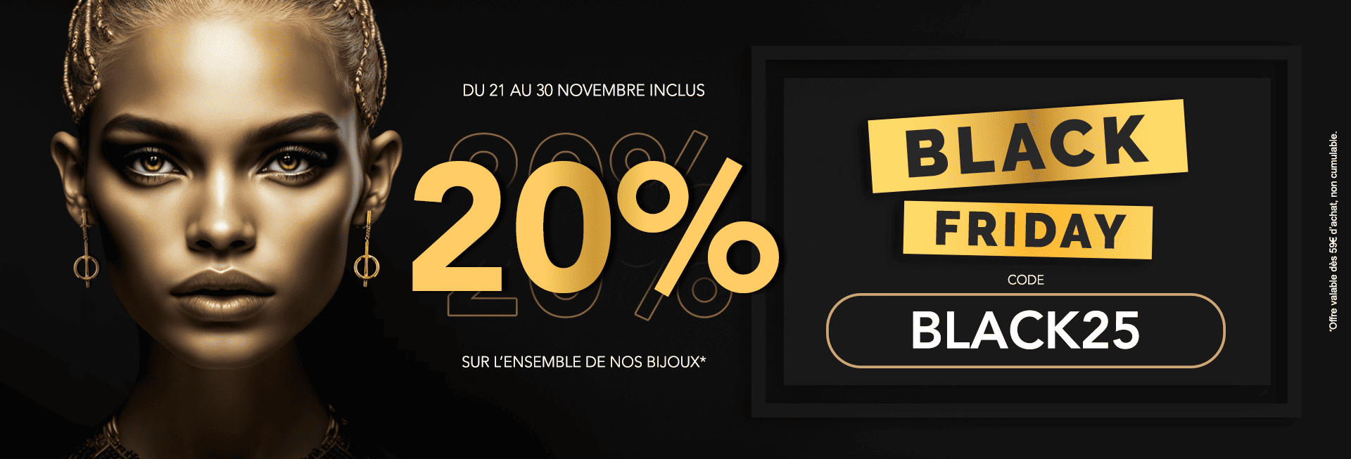 Black Friday : 20% de Remise sur l'ensemble de Nos Bijoux dès 59€ d'achat